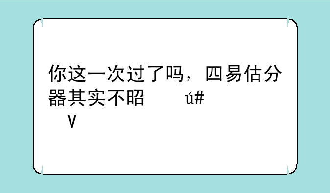 你这一次过了吗，四易估分器其实不是很准啊