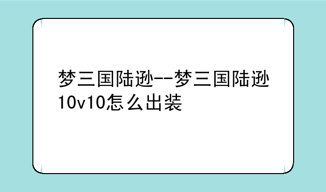 梦三国陆逊--梦三国陆逊10v10怎么出装